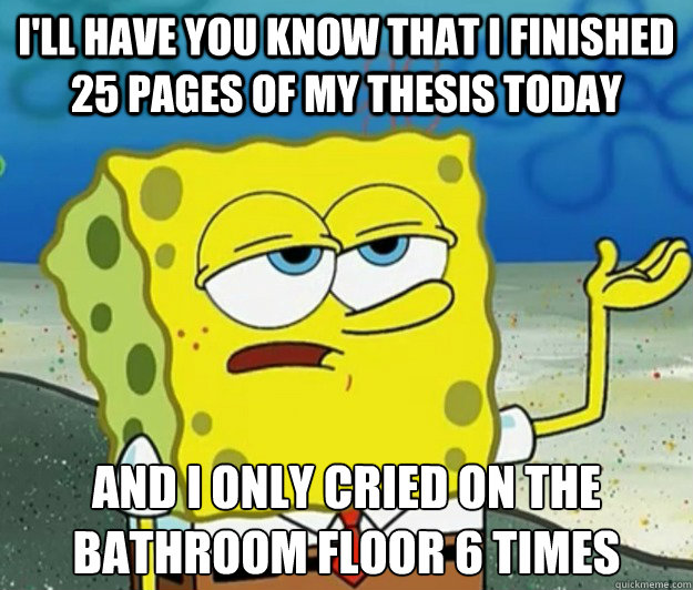 I'll have you know that I finished 25 pages of my Thesis today And I only cried on the bathroom floor 6 times  Tough Spongebob