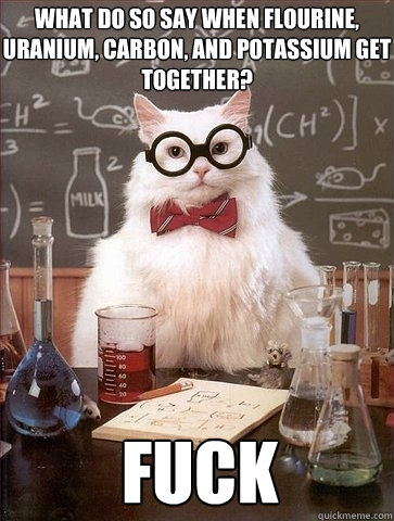 What do so say when Flourine, Uranium, Carbon, and Potassium get together? FUCK  Chemistry Cat