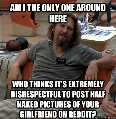 Am I the only one around here who thinks it's extremely disrespectful to post half naked pictures of your girlfriend on reddit? - Am I the only one around here who thinks it's extremely disrespectful to post half naked pictures of your girlfriend on reddit?  The Dude