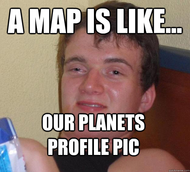 A map is like... Our planets profile pic  10 Guy