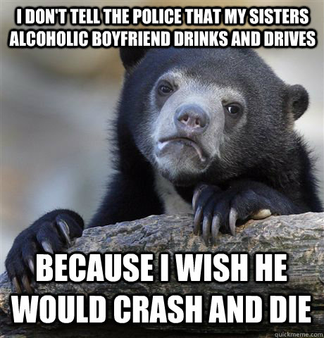 I don't tell the police that my sisters alcoholic boyfriend drinks and drives because i wish he would crash and die  Confession Bear