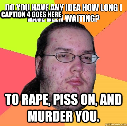 do you have any idea how long i
have been waiting? to rape, piss on, and murder you. Caption 3 goes here Caption 4 goes here - do you have any idea how long i
have been waiting? to rape, piss on, and murder you. Caption 3 goes here Caption 4 goes here  Butthurt Dweller