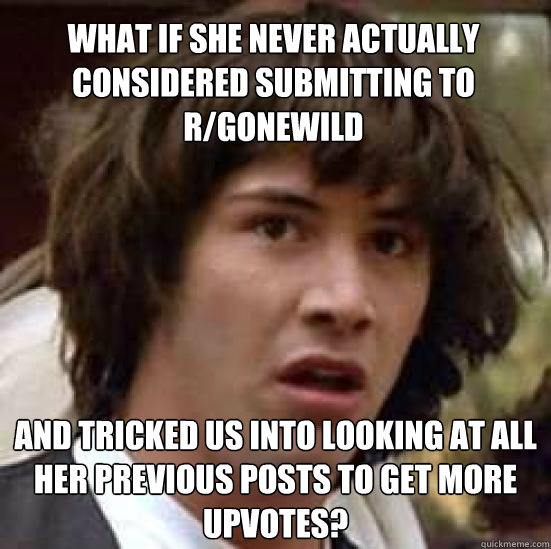 What if she never actually considered submitting to r/gonewild And tricked us into looking at all her previous posts to get more upvotes?  conspiracy keanu