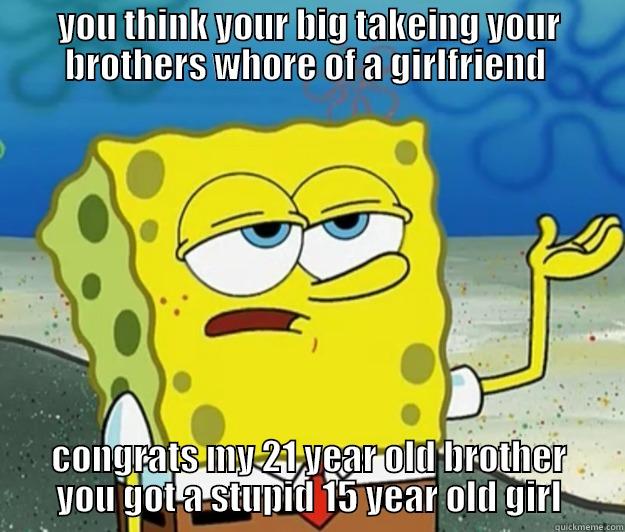 YOU THINK YOUR BIG TAKEING YOUR BROTHERS WHORE OF A GIRLFRIEND  CONGRATS MY 21 YEAR OLD BROTHER YOU GOT A STUPID 15 YEAR OLD GIRL Tough Spongebob