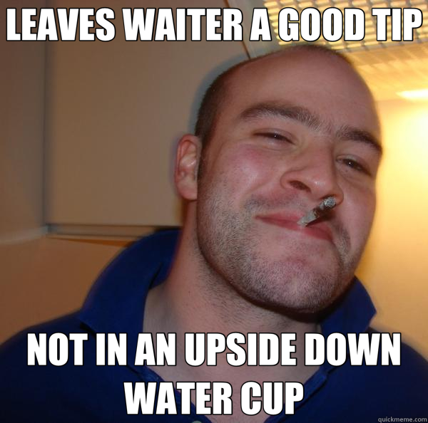 LEAVES WAITER A GOOD TIP NOT IN AN UPSIDE DOWN WATER CUP  Good Guy Greg 