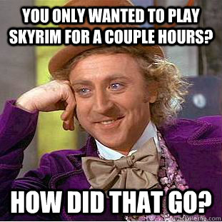 You only wanted to play skyrim for a couple hours? How did that go?  Condescending Wonka