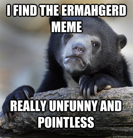 i find The ermahgerd meme really unfunny and pointless  Confession Bear