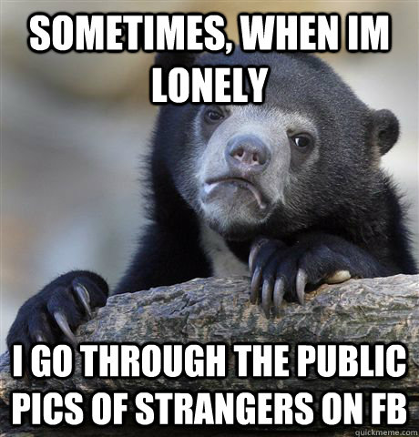 sometimes, when im lonely i go through the public pics of strangers on fb  Confession Bear