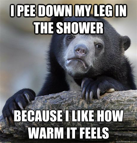 I pee down my leg in the shower because i like how warm it feels  Confession Bear