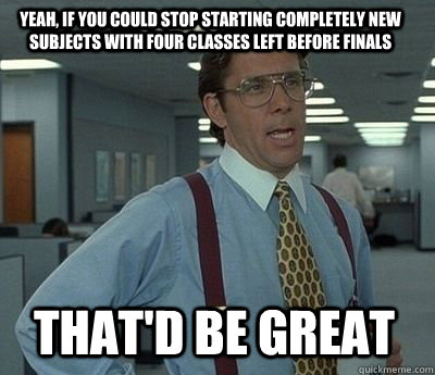 Yeah, if you could stop starting completely new subjects with four classes left before finals That'd be great - Yeah, if you could stop starting completely new subjects with four classes left before finals That'd be great  Bill Lumbergh