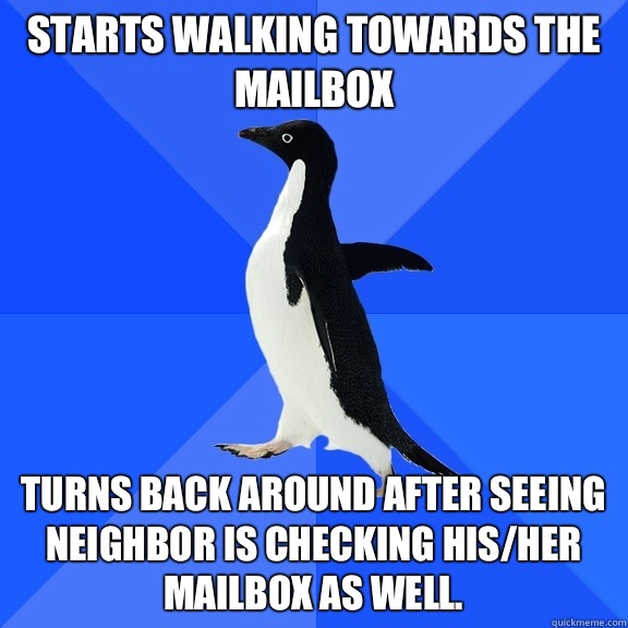 Starts walking towards the mailbox Turns back around after seeing neighbor is checking his/her mailbox as well.   Socially Awkward Penguin