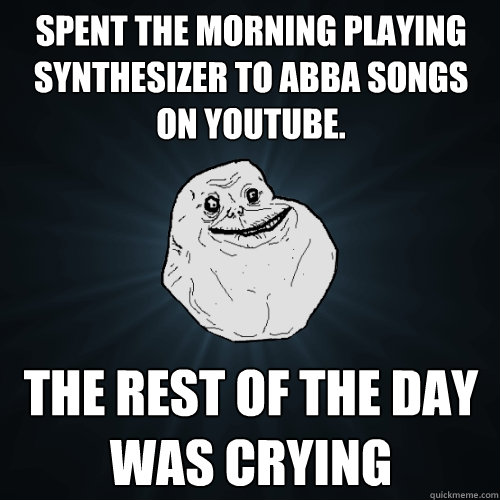 SPENT THE MORNING PLAYING SYNTHESIZER TO ABBA SONGS ON YOUTUBE. THE REST OF THE DAY WAS CRYING - SPENT THE MORNING PLAYING SYNTHESIZER TO ABBA SONGS ON YOUTUBE. THE REST OF THE DAY WAS CRYING  Forever Alone