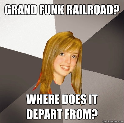 Grand Funk Railroad? Where does it 
depart from?  Musically Oblivious 8th Grader