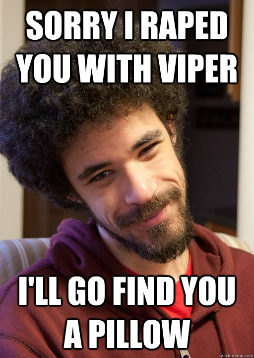 sorry I raped you with Viper I'll go find you a pillow  nice guy chrisis