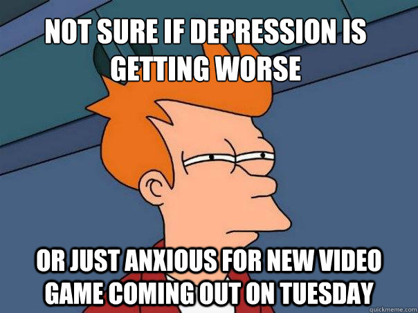 Not sure if depression is getting worse Or just anxious for new video game coming out on Tuesday  Futurama Fry