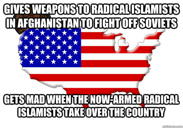 Gives weapons to radical islamists in Afghanistan to fight off soviets Gets mad when the now-armed radical islamists take over the country  Scumbag america