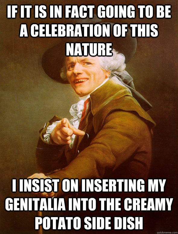 If it is in fact going to be a celebration of this nature I insist on inserting my genitalia into the creamy potato side dish - If it is in fact going to be a celebration of this nature I insist on inserting my genitalia into the creamy potato side dish  Joseph Ducreux