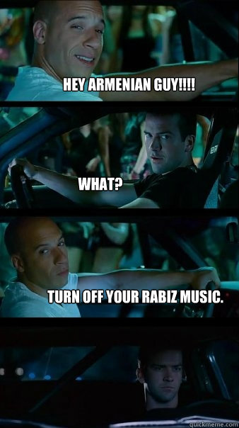 HEY ARMENIAN GUY!!!! What? Turn off your rabiz music.  Fast and Furious