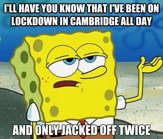 I'll have you know that I've been on lockdown in Cambridge all day And only jacked off twice - I'll have you know that I've been on lockdown in Cambridge all day And only jacked off twice  Tough Spongebob