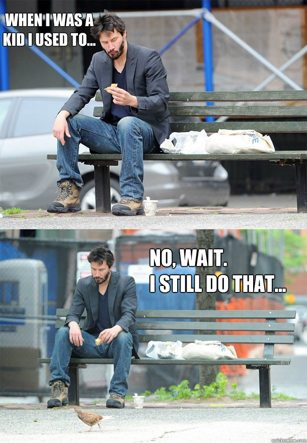 when I was a 
kid I used to... no, wait.  
I still do that...  Sad Keanu