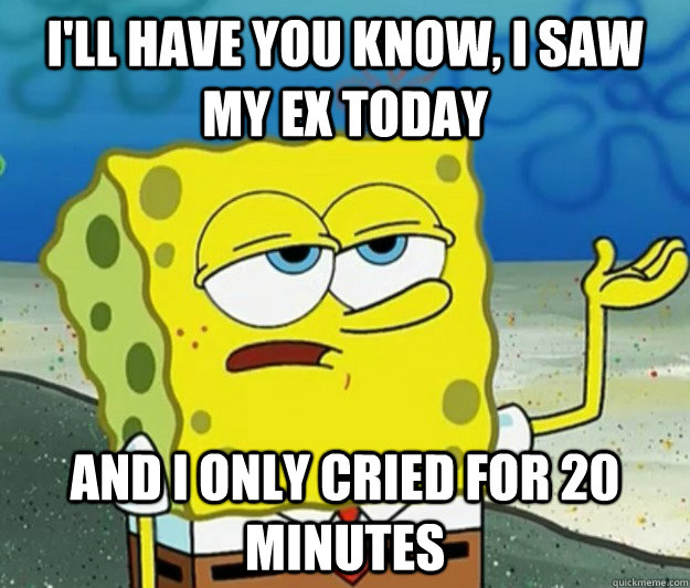 I'll have you know, I saw my ex today and I only cried for 20 minutes  Tough Spongebob