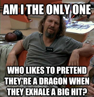 Am I the only one Who likes to pretend they're a dragon when they exhale a big hit?  The Dude