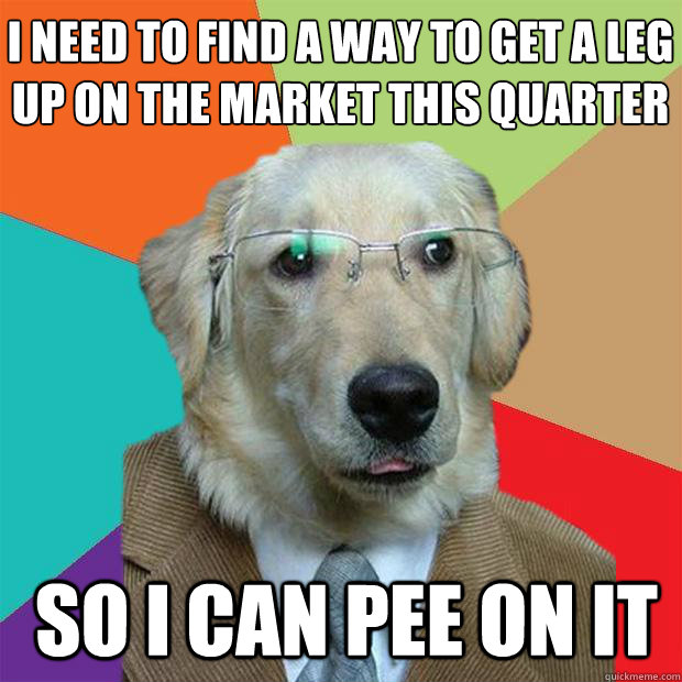 I need to find a way to get a leg up on the market this quarter
 So I can pee on it  Business Dog