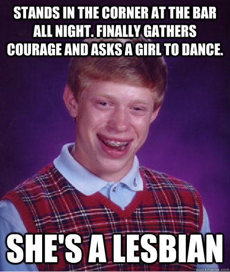 Stands in the corner at the bar all night. finally gathers courage and asks a girl to dance. she's a lesbian  Bad Luck Brian