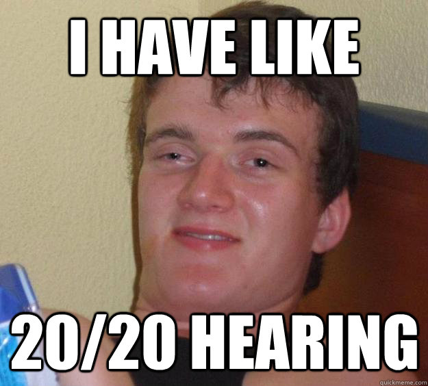 I have like 20/20 hearing  10 Guy