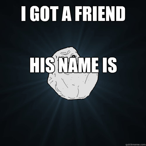 i got a friend his name is  heart  but he never talked to me
  Forever Alone