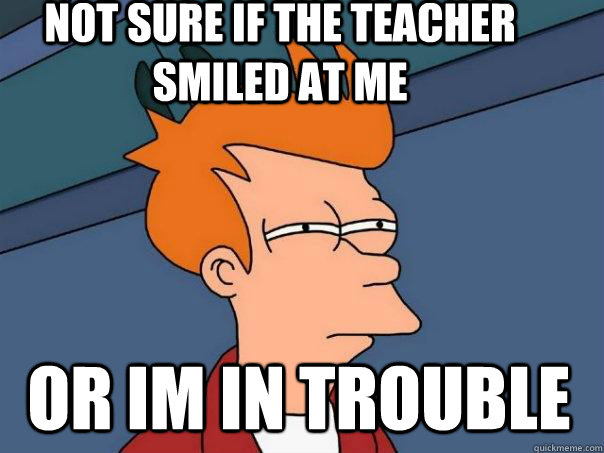 Not sure if the teacher smiled at me  Or im in trouble  Futurama Fry