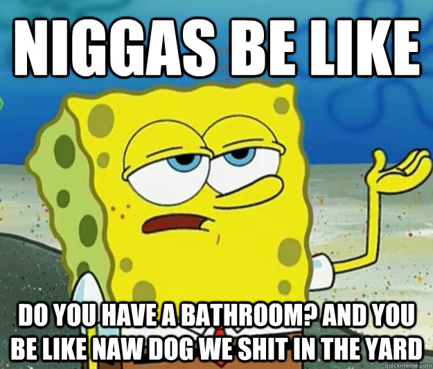 niggas be like do you have a bathroom? and you be like naw dog we shit in the yard  Tough Spongebob