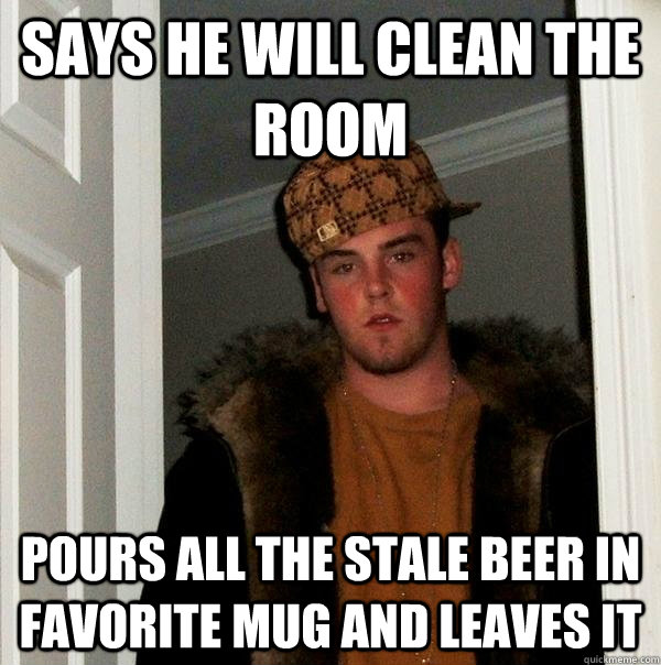 Says he will clean the room pours all the stale beer in favorite mug and leaves it  Scumbag Steve