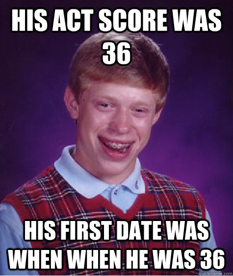 HIS ACT SCORE WAS 36 HIS FIRST DATE WAS WHEN WHEN HE WAS 36 - HIS ACT SCORE WAS 36 HIS FIRST DATE WAS WHEN WHEN HE WAS 36  Bad Luck Brian