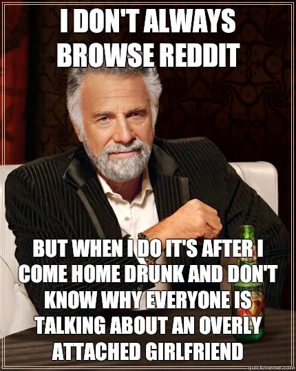 I don't always browse reddit  but when I do It's after I come home drunk and don't know why everyone is talking about an overly attached girlfriend  - I don't always browse reddit  but when I do It's after I come home drunk and don't know why everyone is talking about an overly attached girlfriend   The Most Interesting Man In The World