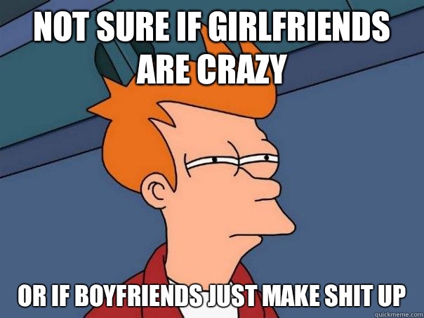 not sure if girlfriends are crazy or if boyfriends just make shit up  Futurama Fry