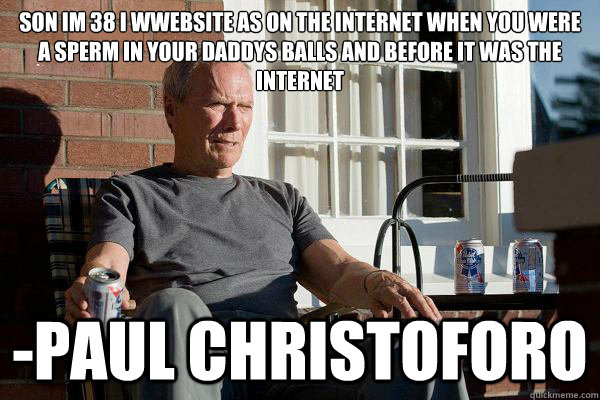 Son Im 38 I wwebsite as on the internet when you were a sperm in your daddys balls and before it was the internet -Paul Christoforo  Feels Old Man