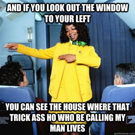 And if you look out the window to your left You can see the house where that trick ass ho who be calling my man lives  