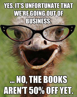 Yes, it's unfortunate that we're going out of business. ... no, the books aren't 50% off yet.  Judgmental Bookseller Ostrich