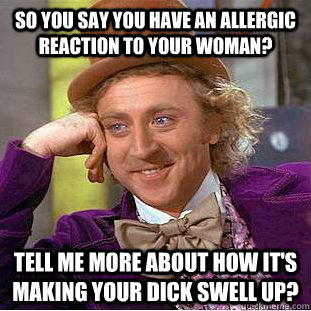 so you say you have an allergic reaction to your woman? tell me more about how it's making your dick swell up?  Condescending Wonka