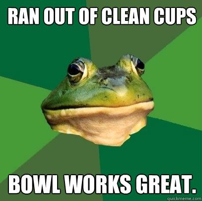 ran out of clean cups bowl works great.  - ran out of clean cups bowl works great.   Foul Bachelor Frog