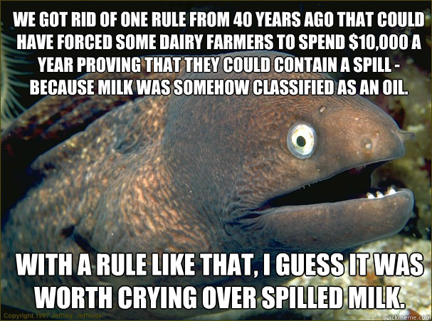 We got rid of one rule from 40 years ago that could have forced some dairy farmers to spend $10,000 a year proving that they could contain a spill - because milk was somehow classified as an oil. With a rule like that, I guess it was worth crying over spi  Bad Joke Eel