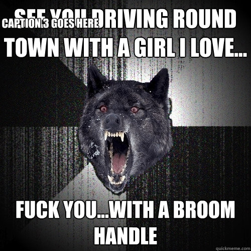 See you Driving round town with a girl i love... FUCK YOU...With a broom handle Caption 3 goes here  Insanity Wolf