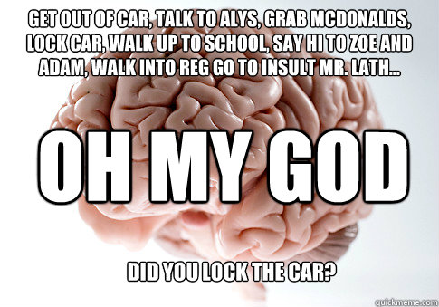 get out of car, talk to alys, grab mcdonalds, lock car, walk up to school, say hi to zoe and adam, walk into reg go to insult mr. lath... did you lock the car? oh my god  Scumbag Brain