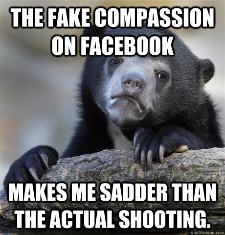 The fake compassion on facebook makes me sadder than the actual shooting.  Confession Bear