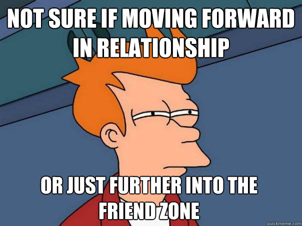 Not sure if moving forward 
in relationship Or just further into the 
friend zone  Futurama Fry