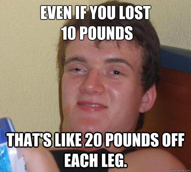 Even if you lost
 10 pounds That's like 20 pounds off each leg.  10 Guy