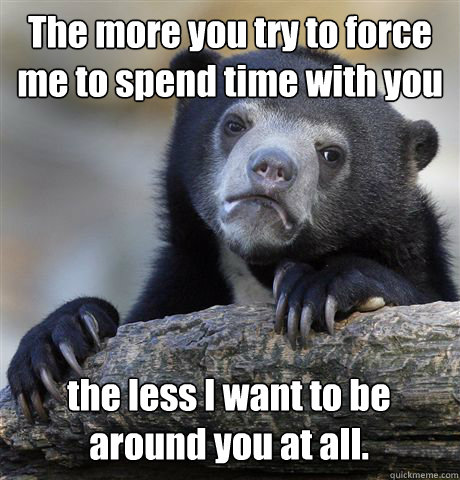 The more you try to force me to spend time with you the less I want to be around you at all.  Confession Bear