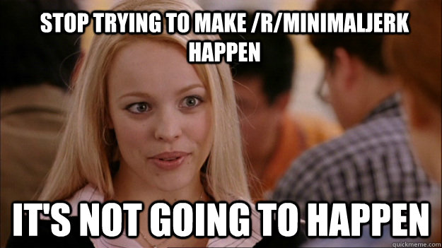 Stop trying to make /r/minimaljerk happen It's not going to happen - Stop trying to make /r/minimaljerk happen It's not going to happen  Mean Girls Carleton