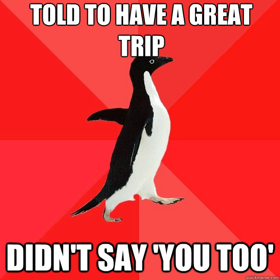 told to have a great 
trip didn't say 'you too'  Socially Awesome Penguin